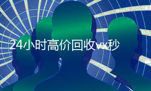 24小时高价回收vx秒结300（24小时高价回收vx秒结联系方式）